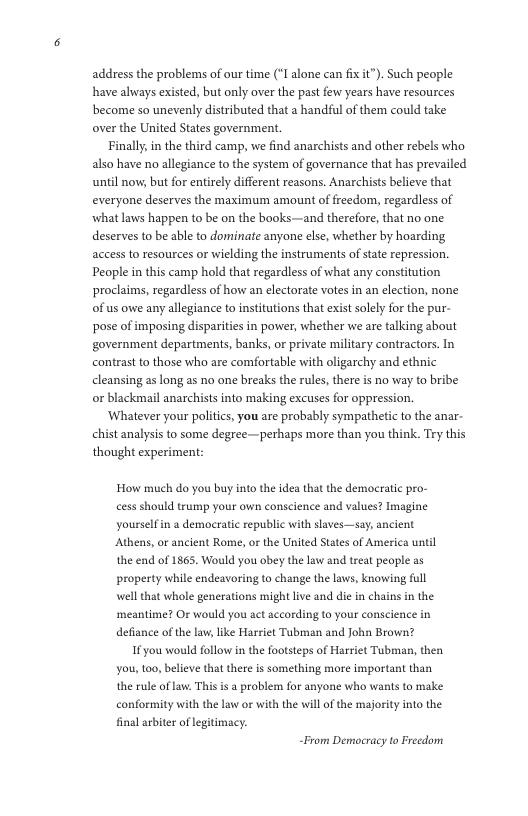 address the problems of our time (*I alone can fixit”). Such people have always existed, but only over the past few years have resources become so unevenly distributed that a handful of them could take over the United States government.  Finally, in the third camp, we find anarchists and other rebels who also have no allegiance to the system of governance that has prevailed until now, but for entirely different reasons. Anarchists believe that everyone deserves the maximum amount of freedom, regardless of what laws happen to be on the books—and therefore, that no one deserves to be able to dominate anyone else, whether by hoarding access to resources or wielding the instruments of state repression. People in this camp hold that regardless of what any constitution proclaims, regardless of how an electorate votes in an election, none of us owe any allegiance to institutions that exist solel for the pur- pose of imposing disparities in power, whether we are talking about government departments, banks, or private military contractors. In contrast to those who are comfortable with oligarchy and ethnic cleansing as long as no one breaks the rules, there is no way to bribe or blackmail anarchists into making excuses for oppression.  ‘Whatever your politics, you are probably sympathe chist analysis to some degree—perhaps more than you think. Try this thought experiment:  to the anar-  How much do you buy into the idea that the democratic pro- cess should trump your own conscience and values? Imagine yourselfin a democratic republic with slaves—say, ancient Athens, or ancient Rome, or the United States of America until the end of 1865. Would you obey the law and treat people as property while endeavoring to change the laws, knowing full well that whole generations might ive and die in chains in the ‘meantime? Or would you act according to your conscience in defiance of the law, like Harriet Tubman and John Brown?  1f you would follow in the footsteps of Harriet Tubman, then you, too, believe that there is something more important than the rule of law. This is a problem for anyone who wans to make conformity with the law or with the will of the majority into the final arbiter of legitimacy.  “From Democracy to Freedom 